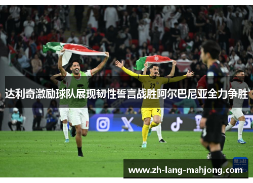 达利奇激励球队展现韧性誓言战胜阿尔巴尼亚全力争胜