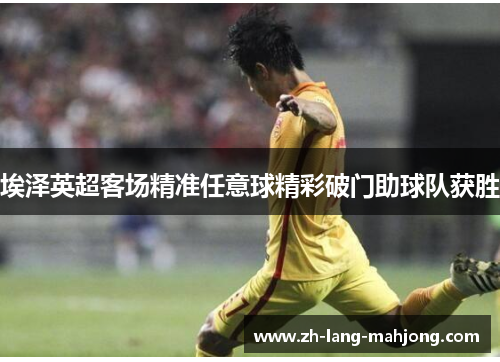 埃泽英超客场精准任意球精彩破门助球队获胜