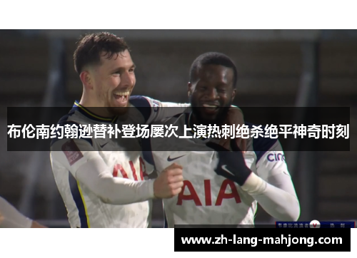 布伦南约翰逊替补登场屡次上演热刺绝杀绝平神奇时刻