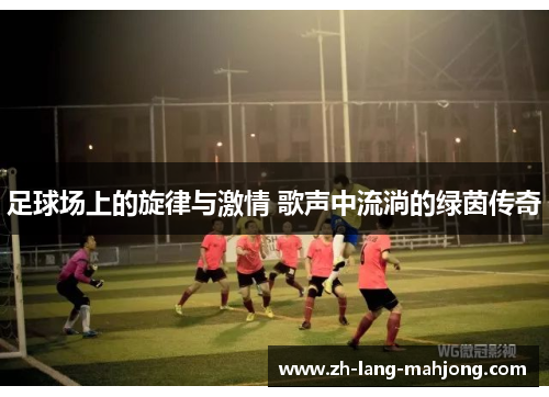 足球场上的旋律与激情 歌声中流淌的绿茵传奇 足球场上的旋律与激情 歌声中流淌的绿茵传奇