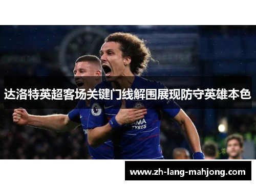 达洛特英超客场关键门线解围展现防守英雄本色 达洛特英超客场关键门线解围展现防守英雄本色